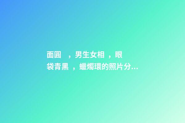 面圓，男生女相，眼袋青黑，蠟燭環的照片分析